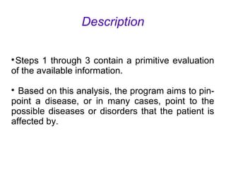 Description

Steps 1 through 3 contain a primitive evaluation
of the available information.

Based on this analysis, the program aims to pin-
point a disease, or in many cases, point to the
possible diseases or disorders that the patient is
affected by.
 