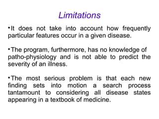 Limitations

It does not take into account how frequently
particular features occur in a given disease.

The program, furthermore, has no knowledge of
patho-physiology and is not able to predict the
severity of an illness.

The most serious problem is that each new
finding sets into motion a search process
tantamount to considering all disease states
appearing in a textbook of medicine.
 