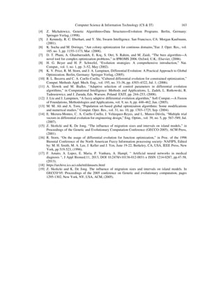 Computer Science & Information Technology (CS & IT) 163
[4] Z. Michalewicz, Genetic Algorithms+Data Structures=Evolution Programs. Berlin, Germany:
Springer-Verlag, (1998).
[5] J. Kennedy, R. C. Eberhart, and Y. Shi, Swarm Intelligence. San Francisco, CA: Morgan Kaufmann,
(2001).
[6] K. Socha and M. Doringo, “Ant colony optimization for continous domains,”Eur. J. Oper. Res., vol.
185, no. 3, pp. 1155–1173, Mar. (2008).
[7] D. T. Pham, A. Ghanbarzadeh, E. Koç, S. Otri, S. Rahim, and M. Zaidi, “The bees algorithm—A
novel tool for complex optimization problems,” in IPROMS 2006. Oxford, U.K.: Elsevier, (2006).
[8] H. G. Beyer and H. P. Schwefel, “Evolution strategies: A comprehensive introduction,” Nat.
Comput., vol. 1, no. 1, pp. 3–52, May (2002).
[9] K. V. Price, R. M. Storn, and J. A. Lampinen, Differential Evolution: A Practical Approach to Global
Optimization. Berlin, Germany: Springer Verlag, (2005).
[10] R. L. Becerra and C. A. Coello Coello, “Cultured differential evolution for constrained optimization,”
Comput. Methods Appl. Mech. Eng., vol. 195, no. 33–36, pp. 4303–4322, Jul. 1, (2006).
[11] A. Slowik and M. Bialko, “Adaptive selection of control parameters in differential evolution
algorithms,” in Computational Intelligence: Methods and Applications, L. Zadeh, L. Rutkowski, R.
Tadeusiewicz, and J. Zurada, Eds. Warsaw, Poland: EXIT, pp. 244–253, (2008).
[12] J. Liu and J. Lampinen, “A fuzzy adaptive differential evolution algorithm,” Soft Comput.—A Fusion
of Foundations, Methodologies and Applications, vol. 9, no. 6, pp. 448–462, Jun. (2005).
[13] M. M. Ali and A. Torn, “Population set-based global optimization algorithms: Some modifications
and numerical studies,” Comput. Oper. Res., vol. 31, no. 10, pp. 1703–1725, Sep. (2004).
[14] E. Mezura-Montes, C. A. Coello Coello, J. Velázquez-Reyes, and L. Munoz-Dávila, “Multiple trial
vectors in differential evolution for engineering design,” Eng. Optim., vol. 39, no. 5, pp. 567–589, Jul.
(2007).
[15] Z. Skolicki and K. De Jong, “The influence of migration sizes and intervals on island models,” in
Proceedings of the Genetic and Evolutionary Computation Conference (GECCO-2005), ACM Press,
(2001).
[16] R. Storn, “On the usage of differential evolution for function optimization,” in Proc. of the 1996
Biennial Conference of the North American Fuzzy Information processing society- NAFIPS, Edited
by: M. H. Smith, M. A. Lee, J. Keller and J. Yen, June 19-22, Berkeley, CA, USA, IEEE Press, New
York, pp 519-523, (1996).
[17] F. Amato, A. Lopez, E. Maria, P. Vanhara, A. Hampl, “ Artificial neural networks in medical
diagnosis “, J Appl Biomed.11, 2013, DOI 10.2478/v10136-012-0031-x ISSN 1214-0287, pp.47-58,
(2013).
[18] https://archive.ics.uci.edu/ml/datasets.html
[19] Z. Skolicki and K. De Jong. The influence of migration sizes and intervals on island models. In
GECCO’05: Proceedings of the 2005 conference on Genetic and evolutionary computation, pages
1295-1302, New York, NY, USA, ACM, (2005).
 