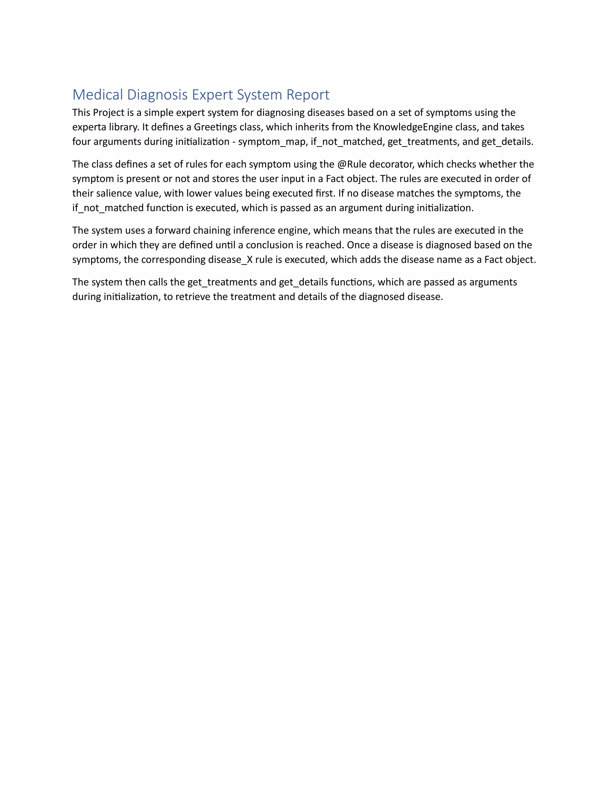 Medical Diagnosis Expert System Report
This Project is a simple expert system for diagnosing diseases based on a set of symptoms using the
experta library. It defines a Greetings class, which inherits from the KnowledgeEngine class, and takes
four arguments during initialization - symptom_map, if_not_matched, get_treatments, and get_details.
The class defines a set of rules for each symptom using the @Rule decorator, which checks whether the
symptom is present or not and stores the user input in a Fact object. The rules are executed in order of
their salience value, with lower values being executed first. If no disease matches the symptoms, the
if_not_matched function is executed, which is passed as an argument during initialization.
The system uses a forward chaining inference engine, which means that the rules are executed in the
order in which they are defined until a conclusion is reached. Once a disease is diagnosed based on the
symptoms, the corresponding disease_X rule is executed, which adds the disease name as a Fact object.
The system then calls the get_treatments and get_details functions, which are passed as arguments
during initialization, to retrieve the treatment and details of the diagnosed disease.