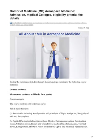 1/6
October 7, 2022
Doctor of Medicine (MD) Aerospace Medicine:
Admission, medical Colleges, eligibility criteria, fee
details
medicaldialogues.in/medical-courses/doctor-of-medicine-md-aerospace-medicine-admission-medical-colleges-
eligibility-criteria-fee-details-100295
During the training period, the student should undergo training in the following course
contents:
Course contents
The course contents will be in four parts:
Course contents
The course contents will be in four parts:
Part I: Basic Sciences
(a) Aeronautics including Aerodynamics and principles of flight, Navigation, Navigational
aids and Aeroengines.
(b) Applied Physics including Atmospheric Physics, Cabin pressurization, Acceleration
forces, Vibration stress, Impact and Crash forces, Ejection trajectory analysis, Thermal
Stress, Refrigeration, Effects of Noise, illumination, Optics and Radiation Space Physics.
 