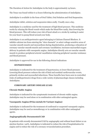 3/9
The Duration of Action for Amlodipine in the body is approximately 24 hours.
The Tmax was found within 6-12 hours following the administration of Amlodipine.
Amlodipine is available in the form of Oral Tablet, Oral Solution and Oral Suspension.
Amlodipine tablet, solution and suspension taken orally. Usually once a day.
Amlodipine is a medicine used for the treatment of high blood pressure. This medicine
works by relaxing the blood vessels which make the blood flow easily, thus lowering the
blood pressure. This will reduce your risk of heart attack or a stroke by making it easier
for your heart to pump blood around your body.
Amlodipine is an antihypertensive agent belonging to Calcium Channel Blockers. It
inhibits calcium ion from entering the “slow channels” or select voltage-sensitive areas of
vascular smooth muscle and myocardium during depolarization, producing a relaxation of
coronary vascular smooth muscle and coronary vasodilation; increases myocardial oxygen
delivery in patients with vasospastic angina. Amlodipine directly acts on vascular smooth
muscle to produce peripheral arterial vasodilation reducing peripheral vascular resistance
and blood pressure.
Amlodipine is approved for use in the following clinical indications
HYPERTENSION
Amlodipine is indicated for the treatment of hypertension, to lower blood pressure.
Lowering blood pressure reduces the risk of fatal and nonfatal cardiovascular events,
primarily strokes and myocardial infarctions. These benefits have been seen in controlled
trials of antihypertensive drugs from a wide variety of pharmacologic classes including
Amlodipine.
CORONARY ARTERY DISEASE (CAD)
Chronic Stable Angina
Amlodipine is indicated for the symptomatic treatment of chronic stable angina.
Amlodipine may be used alone or in combination with other antianginal agents.
Vasospastic Angina (Prinz metals Or Variant Angina)
Amlodipine is indicated for the treatment of confirmed or suspected vasospastic angina.
Amlodipine may be used as monotherapy or in combination with other antianginal
agents.
Angiographically Documented CAD
In patients with recently documented CAD by angiography and without heart failure or an
ejection fraction <40%, Amlodipine is indicated to reduce the risk of hospitalization for
angina and to reduce the risk of a coronary revascularization procedure.
 