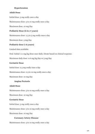 4/9
Hypertension
Adult Dose
Initial dose: 5 mg orally once a day
Maintenance dose: 5 to 10 mg orally once a day
Maximum dose: 10 mg/day
Pediatric Dose (6 to 17 years)
Maintenance dose: 2.5 to 5 mg orally once a day
Maximum dose: 5 mg/day
Pediatric dose (<6 years)
Limited data available:
Oral: Initial: 0.1 mg/kg/dose once daily; titrate based on clinical response.
Maximum daily dose: 0.6 mg/kg/day or 5 mg/day
Geriatric Dose
Initial dose: 2.5 mg orally once a day
Maintenance dose: 2.5 to 10 mg orally once a day
Maximum dose: 10 mg/day
Angina Pectoris
Adult Dose
Maintenance dose: 5 to 10 mg orally once a day
Maximum dose: 10 mg/day
Geriatric Dose
Initial dose: 5 mg orally once a day
Maintenance dose: 5 to 10 mg orally once a day
Maximum dose: 10 mg/day
Coronary Artery Disease
Maintenance dose: 5 to 10 mg orally once a day
 
