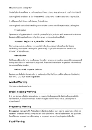 5/9
Maximum dose: 10 mg/day
Amlodipine is available in various strengths as 2.5mg, 5mg, 10mg and 1mg/mL(150mL).
Amlodipine is available in the form of Oral Tablet, Oral Solution and Oral Suspension.
Avoid grapefruit juice while taking Amlodipine.
Amlodipine is contraindicated in patients with known sensitivity towards Amlodipine.
Hypotension
Symptomatic hypotension is possible, particularly in patients with severe aortic stenosis.
Because of the gradual onset of action, acute hypotension is unlikely.
Increased Angina or Myocardial Infarction
Worsening angina and acute myocardial infarction can develop after starting or
increasing the dose of Amlodipine, particularly in patients with severe obstructive
coronary artery disease.
Beta-Blocker
Withdrawal is not a beta-blocker and therefore gives no protection against the dangers of
abrupt beta-blocker withdrawal; any such withdrawal should be by gradual reduction of
the dose of beta-blocker.
Patients with Hepatic Failure
Because Amlodipine is extensively metabolized by the liver and the plasma elimination
half-life (t 1/2) is 56 hours in patients
Alcohol Warning
No information is available.
Breast Feeding Warning
It is not known whether amlodipine is excreted in human milk. In the absence of this
information, it is recommended that nursing be discontinued while Amlodipine is
administered.
Pregnancy Warning
Pregnancy category C: Animal reproduction studies have shown an adverse effect on
the fetus and there are no adequate and well-controlled studies in humans, but potential
benefits may warrant use of the drug in pregnant women despite potential risks.
Food Warning
 