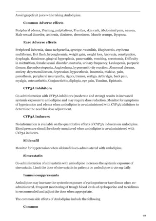 6/9
Avoid grapefruit juice while taking Amlodipine.
Common Adverse effects
Peripheral edema, Flushing, palpitations, Pruritus, skin rash, Abdominal pain, nausea,
Male sexual disorder, Asthenia, dizziness, drowsiness, Muscle cramps, Dyspnea.
Rare Adverse effects
Peripheral ischemia, sinus tachycardia, syncope, vasculitis, Diaphoresis, erythema
multiforme, Hot flash, hyperglycemia, weight gain, weight loss, Anorexia, constipation,
dysphagia, flatulence, gingival hyperplasia, pancreatitis, vomiting, xerostomia, Difficulty
in micturition, female sexual disorder, nocturia, urinary frequency, Leukopenia, purpuric
disease, thrombocytopenia, Angioedema, hypersensitivity reaction, Abnormal dreams,
anxiety, depersonalization, depression, hypoesthesia, insomnia, malaise, pain,
paresthesia, peripheral neuropathy, rigors, tremor, vertigo, Arthralgia, back pain,
myalgia, osteoarthritis, Conjunctivitis, diplopia, eye pain, Tinnitus, Epistaxis.
CYP3A Inhibitors
Co-administration with CYP3A inhibitors (moderate and strong) results in increased
systemic exposure to amlodipine and may require dose reduction. Monitor for symptoms
of hypotension and edema when amlodipine is co-administered with CYP3A inhibitors to
determine the need for dose adjustment.
CYP3A Inducers
No information is available on the quantitative effects of CYP3A inducers on amlodipine.
Blood pressure should be closely monitored when amlodipine is co-administered with
CYP3A inducers.
Sildenafil
Monitor for hypotension when sildenafil is co-administered with amlodipine.
Simvastatin
Co-administration of simvastatin with amlodipine increases the systemic exposure of
simvastatin. Limit the dose of simvastatin in patients on amlodipine to 20 mg daily.
Immunosuppressants
Amlodipine may increase the systemic exposure of cyclosporine or tacrolimus when co-
administered. Frequent monitoring of trough blood levels of cyclosporine and tacrolimus
is recommended and adjust the dose when appropriate.
The common side effects of Amlodipine include the following
Common
 