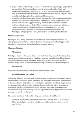8/9
Single oral doses of amlodipine maleate equivalent to 40 mg amlodipine/kg and 100
mg amlodipine/kg in mice and rats, respectively, caused deaths. Single oral
amlodipine maleate doses equivalent to 4 or more mg amlodipine/kg or higher in
dogs (11 or more times the maximum recommended human dose on a mg/m2 basis)
caused a marked peripheral vasodilation and hypotension.
If massive overdose should occur, initiate active cardiac and respiratory monitoring.
Frequent blood pressure measurements are essential. Should hypotension occur,
provide cardiovascular support including elevation of the extremities and the
judicious administration of fluids. If hypotension remains unresponsive to these
conservative measures, consider administration of vasopressors (such as
phenylephrine) with attention to circulating volume and urine output. As
Amlodipine is highly protein bound, hemodialysis is not likely to be of benefit.
Pharmacodynamic
Amlodipine has a strong affinity for cell membranes, modulating calcium influx by
inhibiting selected membrane calcium channels. This drug's unique binding properties
allow for its long-acting action and less frequent dosing regimen.
Pharmacokinetics
Absorption
Amlodipine absorbed slowly and almost completely from the gastrointestinal tract. Peak
plasma concentrations are achieved 6-12 hours after oral administration. The estimated
bioavailability of amlodipine is 64-90%. Steady-state plasma amlodipine levels are
achieved after 7-8 days of consecutive daily dosing. Absorption is not affected by food.
Distribution
The plasma protein binding of Amlodipine is approximately 98%.
Metabolism and Excretion
Amlodipine is heavily (approximately 90%) converted to inactive metabolites via hepatic
breakdown with 10% of the parent compound and 60% of the metabolites found excreted
in the urine. Ex vivo studies have shown that about 93% of the circulating drug is bound
to plasma proteins in hypertensive patients. Characteristics that add to amlodipine's
unique pharmacologic profile include nearly complete absorption, late-peak plasma
concentrations, high bioavailability, and slow hepatic breakdown. Approximately 10% of a
given dose is excreted in the urine.
There are some clinical studies of the drug Amlodipine mentioned below:
1. Levine CB, Fahrbach KR, Frame D, Connelly JE, Estok RP, Stone LR, Ludensky V.
Effect of amlodipine on systolic blood pressure. Clinical therapeutics. 2003 Jan
1;25(1):35-57.
 