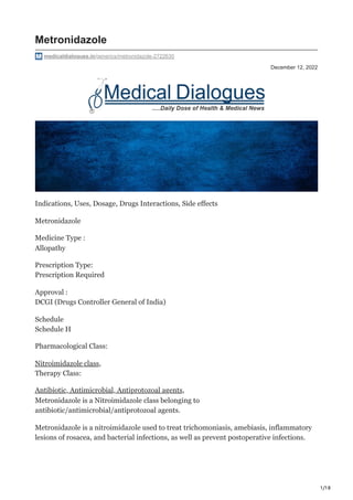 1/18
December 12, 2022
Metronidazole
medicaldialogues.in/generics/metronidazole-2722630
Indications, Uses, Dosage, Drugs Interactions, Side effects
Metronidazole
Medicine Type :
Allopathy
Prescription Type:
Prescription Required
Approval :
DCGI (Drugs Controller General of India)
Schedule
Schedule H
Pharmacological Class:
Nitroimidazole class,
Therapy Class:
Antibiotic, Antimicrobial, Antiprotozoal agents,
Metronidazole is a Nitroimidazole class belonging to
antibiotic/antimicrobial/antiprotozoal agents.
Metronidazole is a nitroimidazole used to treat trichomoniasis, amebiasis, inflammatory
lesions of rosacea, and bacterial infections, as well as prevent postoperative infections.
 