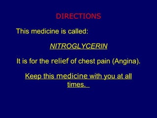 DIRECTIONS This medicine is called: NITROGLYCERIN It is for the  relief  of chest pain (Angina). Keep this  medicine  with you at all times.  
