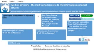 Medical Directory – The most trusted resource to find information on medical
services
People use medical directory to search for best hospitals/doctors based on reviews from real people
Type Hospital name or Clinic or Procedure
name
In
Type City or Country
Do we need to have
separate box for region
(ex: South East
Asia, Europe or South
America?
2013 MedicalDirectory.com All rights reserved
Privacy Policy Terms and Conditions of use policy
List Clients here
HOME ABOUT CONTACT
Where were are featured (ex:
Times, Wall Street Journal
Or can we place this in the
bottom under Clients list.
Thoughts?Featured Hospital or Country
Or will this be Ads space?
Featured procedure or review
Or will this be Ads space?
 
