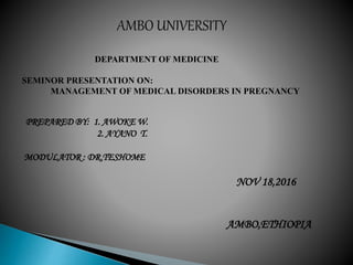 DEPARTMENT OF MEDICINE
SEMINOR PRESENTATION ON:
MANAGEMENT OF MEDICAL DISORDERS IN PREGNANCY
PREPARED BY: 1. AWOKE W.
2. AYANO T.
MODULATOR : DR.TESHOME
NOV 18,2016
AMBO,ETHIOPIA
 