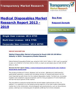 REPORT DESCRIPTION
Medical Disposables Market is Expected to Reach USD 193.89 Billion
Globally in 2019: Transparency Market Research
Global Medical Disposables Market was valued at USD 144.67 billion in 2011 and is expected
to grow at a CAGR of 4.3% from 2013 to 2019, to reach an estimated value of USD 193.89
billion in 2019.
Browse the full report athttp://www.transparencymarketresearch.com/medical-
disposables-market.html
The growing incidence of chronic diseases such as cancer, diabetes and cardiovascular,
aging global population, coupled with increasing volumes of hospital admissions are the
most important growth drivers for the medical disposables market. Furthermore, increasing
inpatient and outpatient surgical procedures and the rising acceptance of home healthcare
will fuel the future growth of this market.
The drug delivery products market held the second largest market share in 2011. In
addition, it is expected to be the fastest growing segment of the total medical disposables
market due to the introduction of technologically advanced products, such as drug infusion
pumps, catering to an increasing pool of patients suffering from chronic diseases.
Transparency Market Research
Medical Disposables Market
Research Report 2013 -
2019
Single User License: US $ 4795
Multi User License: US $ 7795
Corporate User License: US $ 10795
Buy Now
Request Sample
Published Date: July 2013
50 Pages Report
 