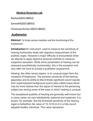 Medical Dissection Lab
RoshanS(ED11B052)
SaneethS(ED11B053)
Chaitanya Kumar D(ED11B045)
Audiometer
Abstract: To Study various modules and the functioning of the
Audiometer.
Introduction:An instrument used to measure the sensitivity of
hearing.Audiometry deals with objective measurement of the
auditory organ. However a major difficulty is encountered when
we attempt to apply objective physical methods to measure
subjective sensation. While some parameters of hearing can be
assessed quantitatively (numerically), this is the exception and
very often we have to accept a qualitative assessment.
Hearing, like other sense organs, is an unusual organ from the
viewpoint of biophysics. The extreme sensitivity of the hearing
apparatus and its ability to discriminate significant sound signals
from superimposed background sound (also called noise) which
may be more intense than the signal of interest to the perceiving
subject are among some of the ways in which hearing is unusual.
The exceptional qualities of hearing are generally well known but
in some cases not very satisfactorily explored and explained. It is
known, for example, that the threshold sensitivity of the hearing
organ is betterthan the value of 10-12 W.m-2 in a fully sound
adapted healthy individual. This value represents
 
