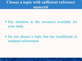 Choose a topic with sufficient reference
material
 Pay attention to the resources available for
your study
 Do not choose a topic that has insufficient or
outdated information
 