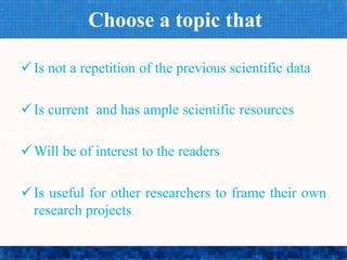 Choose a topic that
Is not a repetition of the previous scientific data
Is current and has ample scientific resources
Will be of interest to the readers
Is useful for other researchers to frame their own
research projects
 