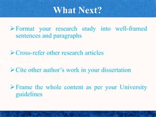 What Next?
Format your research study into well-framed
sentences and paragraphs
Cross-refer other research articles
Cite other author’s work in your dissertation
Frame the whole content as per your University
guidelines
 
