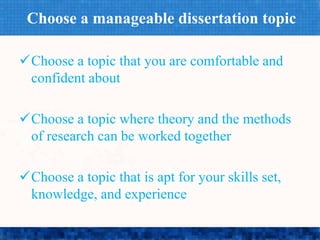 Choose a manageable dissertation topic
Choose a topic that you are comfortable and
confident about
Choose a topic where theory and the methods
of research can be worked together
Choose a topic that is apt for your skills set,
knowledge, and experience
 