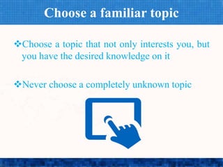 Choose a familiar topic
Choose a topic that not only interests you, but
you have the desired knowledge on it
Never choose a completely unknown topic
 