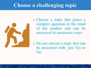 Choose a challenging topic
o Choose a topic that poses a
complex question in the mind
of the readers and can be
answered in numerous ways
o Do not choose a topic that can
be answered with just Yes or
No
 