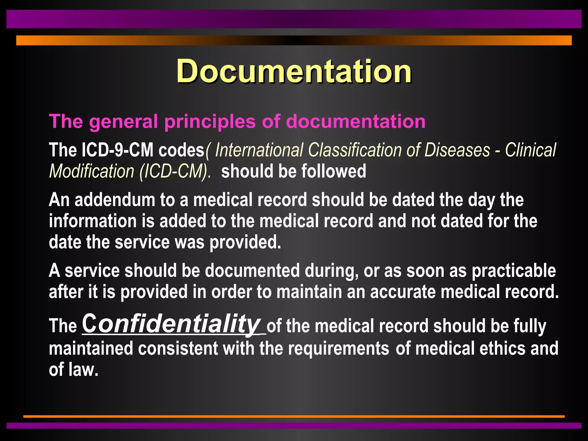 DocumentationDocumentation
The general principles of documentation
The ICD-9-CM codes( International Classification of Diseases - Clinical
Modification (ICD-CM). should be followed
An addendum to a medical record should be dated the day the
information is added to the medical record and not dated for the
date the service was provided.
A service should be documented during, or as soon as practicable
after it is provided in order to maintain an accurate medical record.
The Confidentiality of the medical record should be fully
maintained consistent with the requirements of medical ethics and
of law.
 