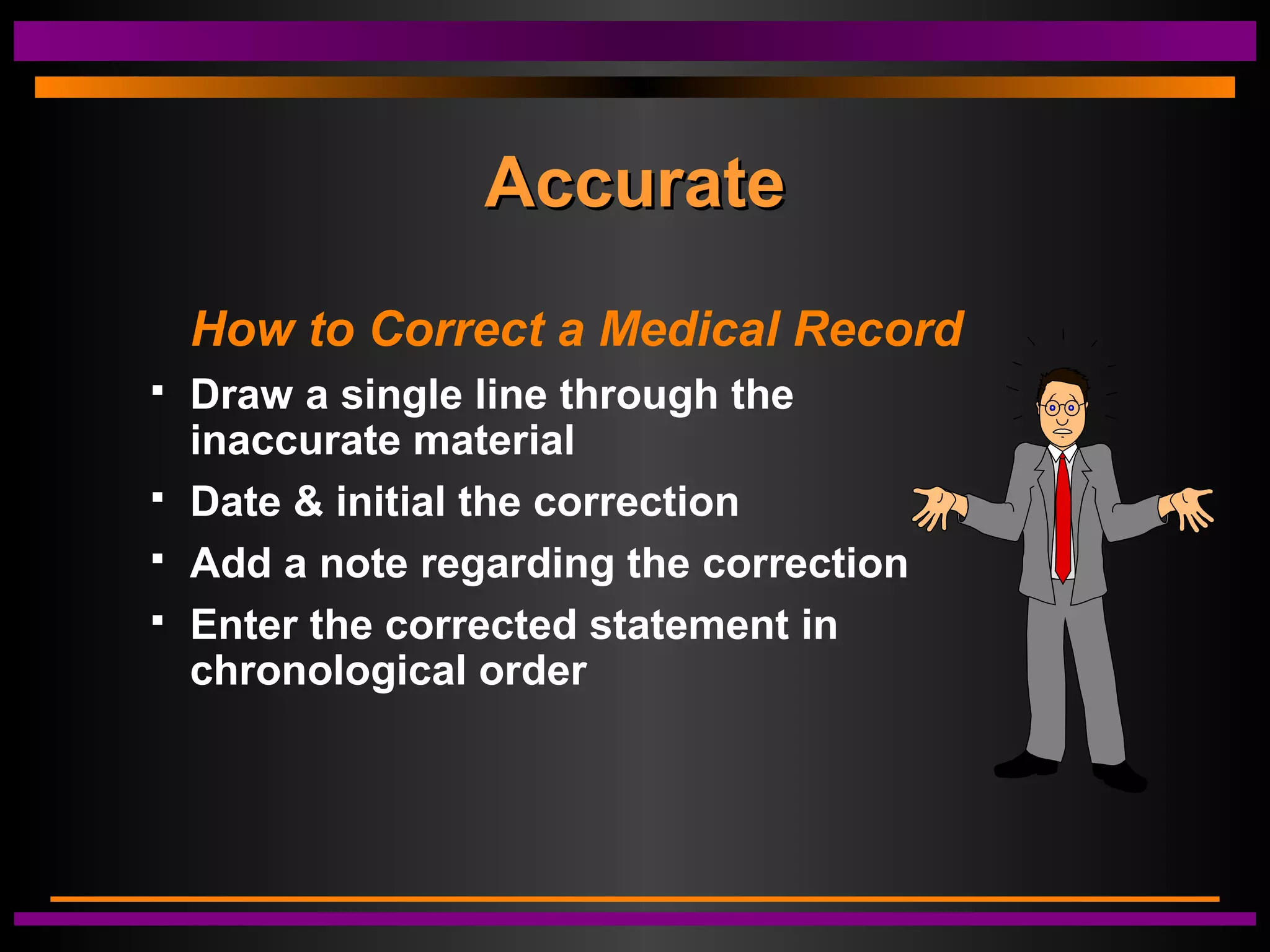 AccurateAccurate
How to Correct a Medical Record
 Draw a single line through the
inaccurate material
 Date & initial the correction
 Add a note regarding the correction
 Enter the corrected statement in
chronological order
 