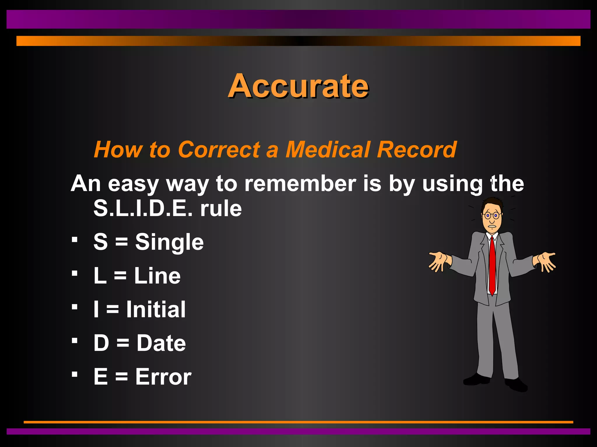 AccurateAccurate
How to Correct a Medical Record
An easy way to remember is by using the
S.L.I.D.E. rule
 S = Single
 L = Line
 I = Initial
 D = Date
 E = Error
 