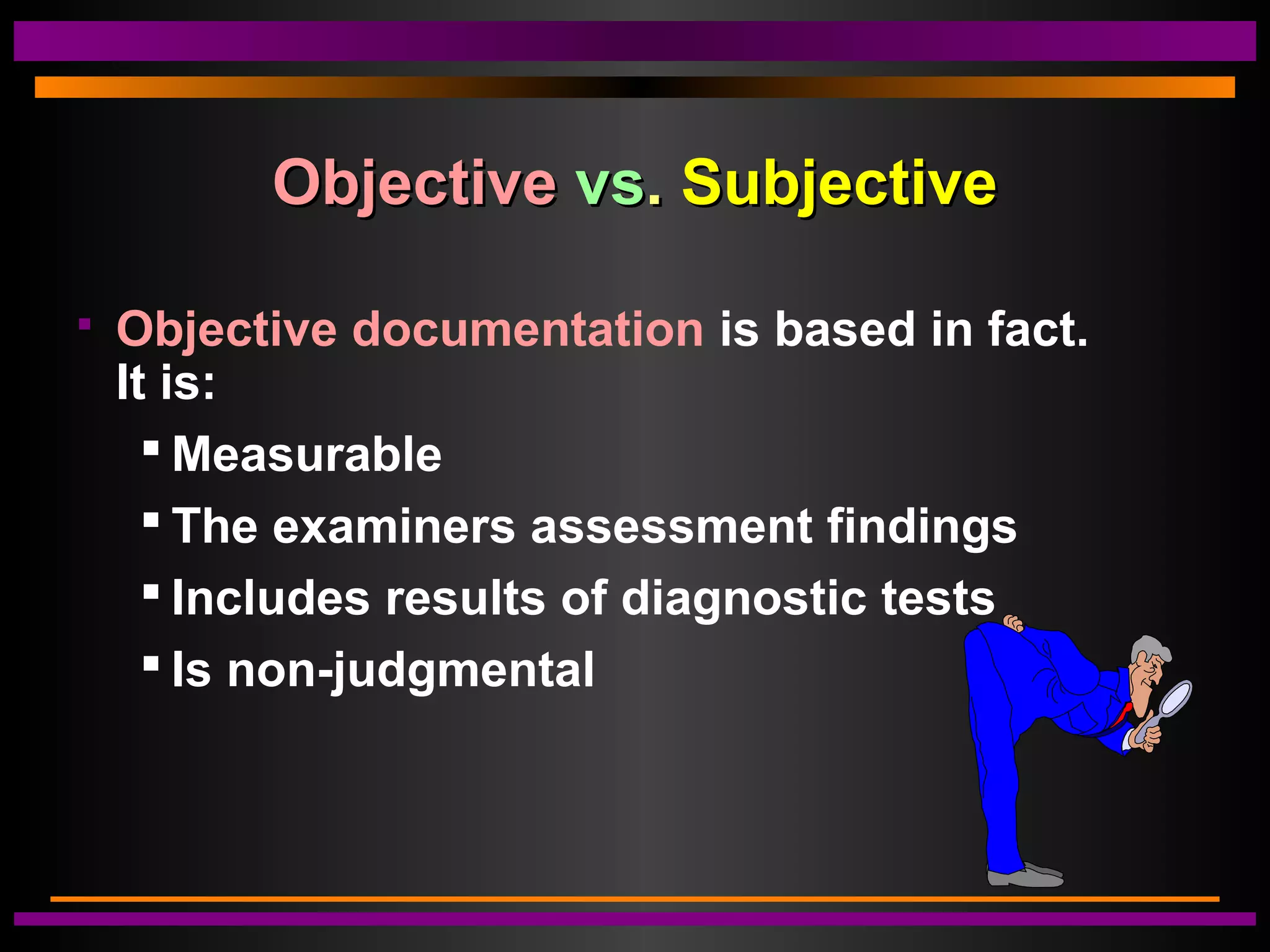 ObjectiveObjective vsvs.. SubjectiveSubjective
 Objective documentation is based in fact.
It is:
 Measurable
 The examiners assessment findings
 Includes results of diagnostic tests
 Is non-judgmental
 