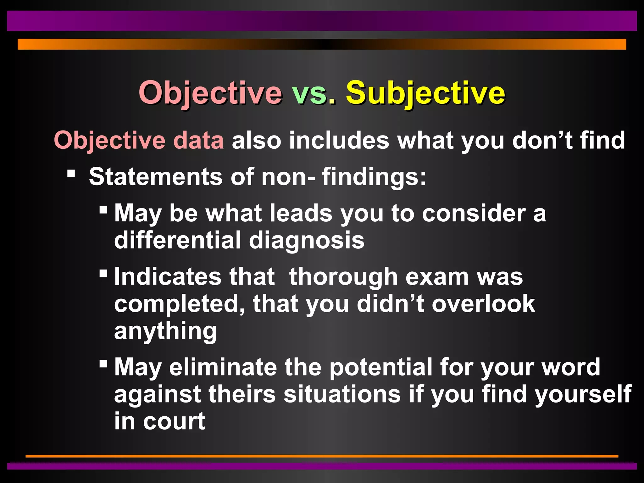 ObjectiveObjective vsvs.. SubjectiveSubjective
Objective data also includes what you don’t find
 Statements of non- findings:
 May be what leads you to consider a
differential diagnosis
 Indicates that thorough exam was
completed, that you didn’t overlook
anything
 May eliminate the potential for your word
against theirs situations if you find yourself
in court
 