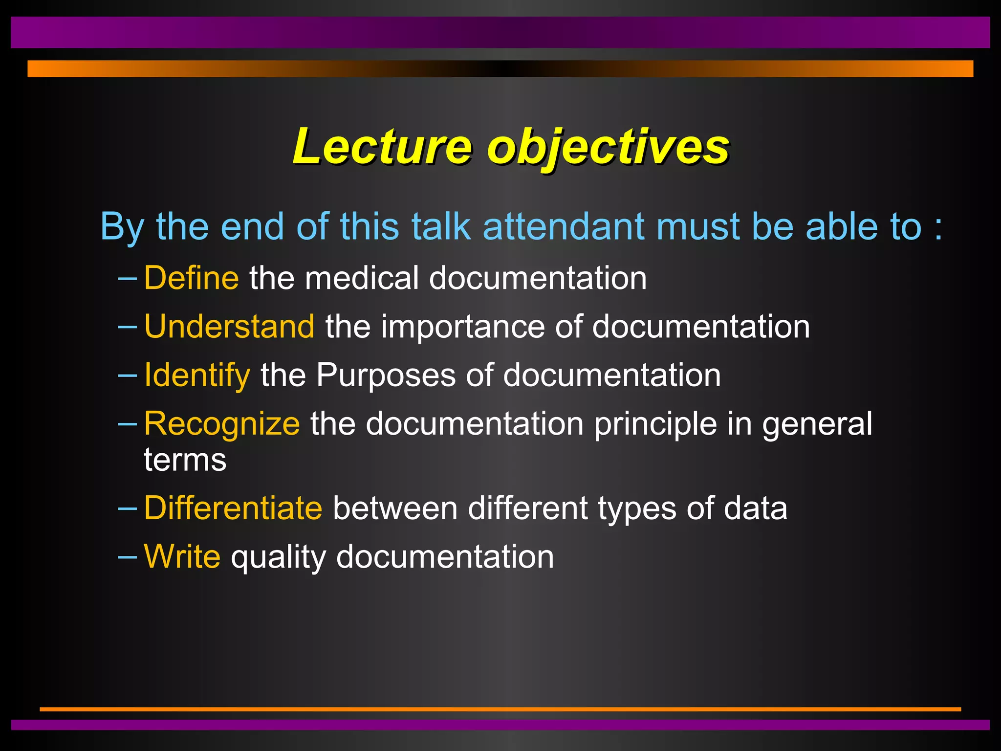 Lecture objectivesLecture objectives
By the end of this talk attendant must be able to :
– Define the medical documentation
– Understand the importance of documentation
– Identify the Purposes of documentation
– Recognize the documentation principle in general
terms
– Differentiate between different types of data
– Write quality documentation
 