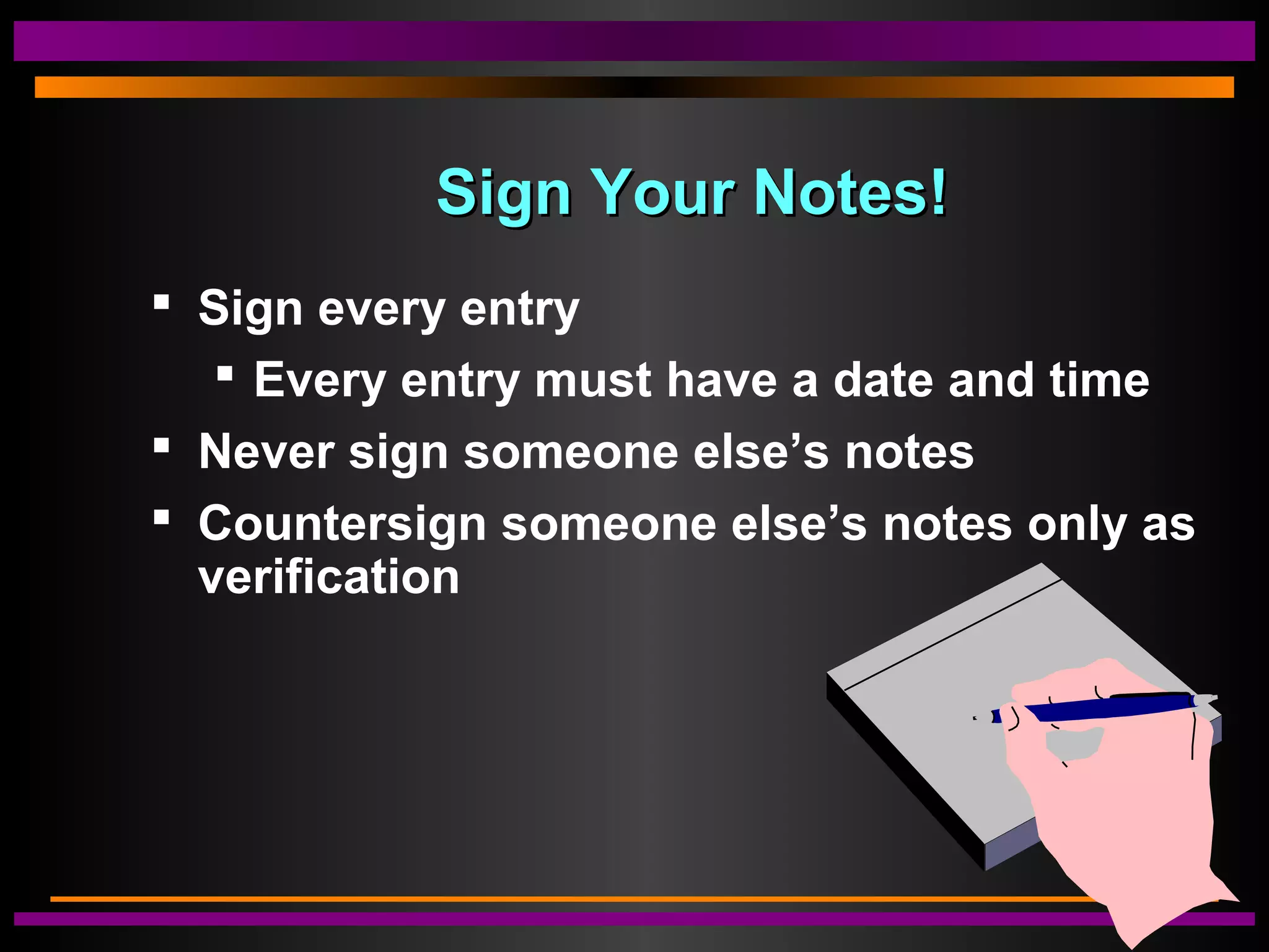 Sign Your Notes!Sign Your Notes!
 Sign every entry
 Every entry must have a date and time
 Never sign someone else’s notes
 Countersign someone else’s notes only as
verification
 