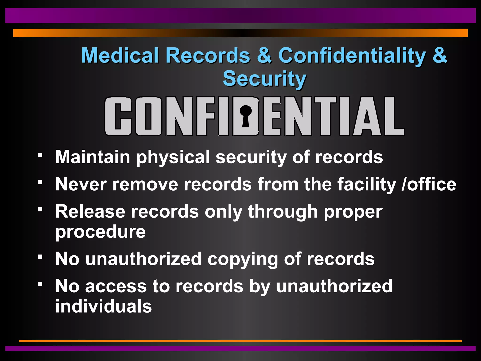 Medical Records & Confidentiality &Medical Records & Confidentiality &
SecuritySecurity
 Maintain physical security of records
 Never remove records from the facility /office
 Release records only through proper
procedure
 No unauthorized copying of records
 No access to records by unauthorized
individuals
 
