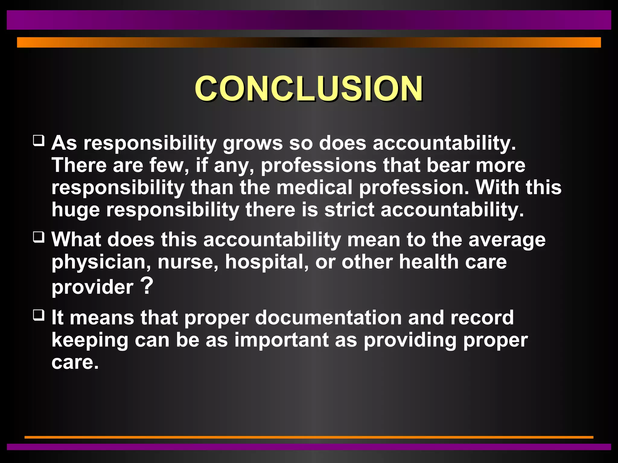 CONCLUSIONCONCLUSION
 As responsibility grows so does accountability.
There are few, if any, professions that bear more
responsibility than the medical profession. With this
huge responsibility there is strict accountability.
 What does this accountability mean to the average
physician, nurse, hospital, or other health care
provider ?
 It means that proper documentation and record
keeping can be as important as providing proper
care.
 