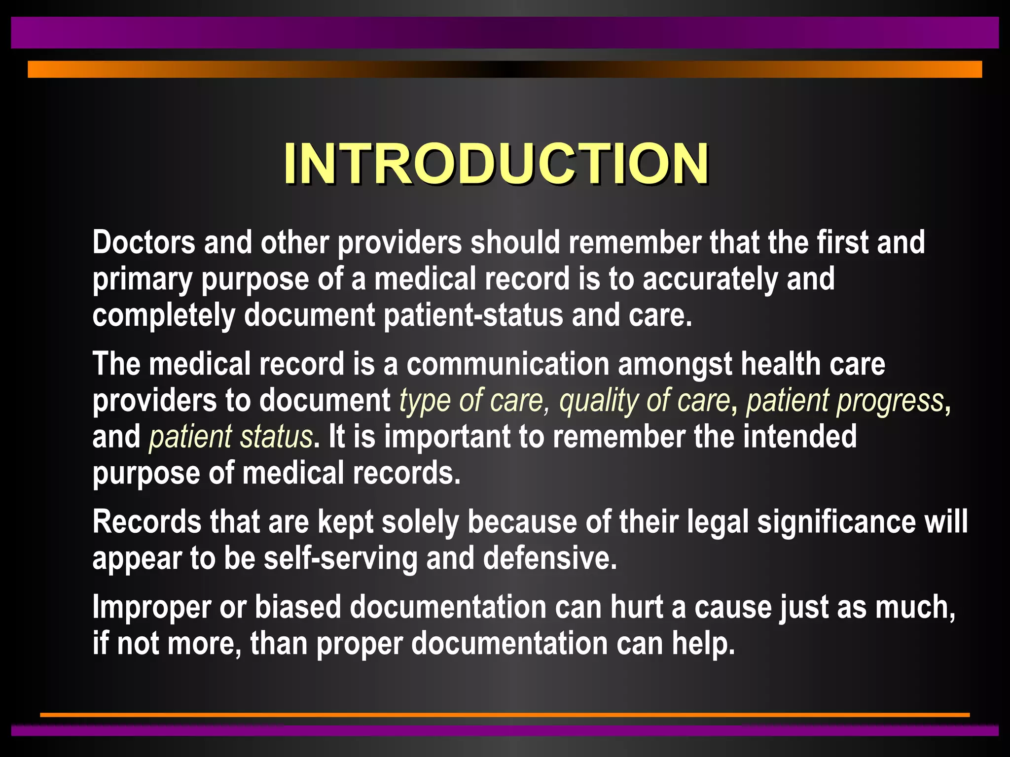 INTRODUCTIONINTRODUCTION
Doctors and other providers should remember that the first and
primary purpose of a medical record is to accurately and
completely document patient-status and care.
The medical record is a communication amongst health care
providers to document type of care, quality of care, patient progress,
and patient status. It is important to remember the intended
purpose of medical records.
Records that are kept solely because of their legal significance will
appear to be self-serving and defensive.
Improper or biased documentation can hurt a cause just as much,
if not more, than proper documentation can help.
 