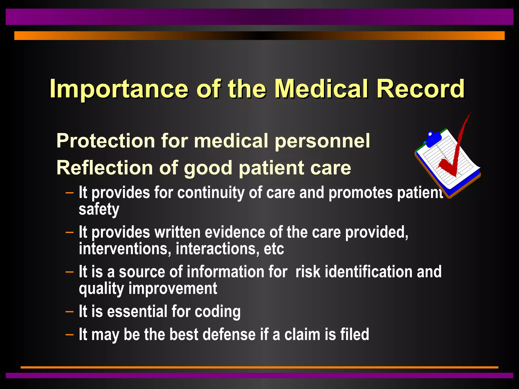 Importance of the Medical RecordImportance of the Medical Record
Protection for medical personnel
Reflection of good patient care
– It provides for continuity of care and promotes patient
safety
– It provides written evidence of the care provided,
interventions, interactions, etc
– It is a source of information for risk identification and
quality improvement
– It is essential for coding
– It may be the best defense if a claim is filed
 