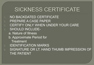 1.    NO BACKDATED CERTIFICATE
2.    PREPARE A CASE PAPER
3.    CERTIFY ONLY WHEN UNDER YOUR CARE
4.    SHOULD INCLUDE-
     a. Nature of Illness
     b. Approximate Period for
       Treatment
5.    IDENTIFICATION MARKS
6.    SIGNATURE OR LT. HAND THUMB IMPRESSION OF
      THE PATIENT
 