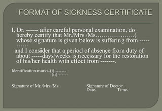 I, Dr. ------ after careful personal examination, do
   hereby certify that Mr./Mrs./Ms……………….(
   whose signature is given below is suffering from -----
   ------
  and I consider that a period of absence from duty of
   about -----days/weeks is necessary for the restoration
   of his/her health with effect from -------.
Identification marks-(i) -------
                      (ii)-------

Signature of Mr./Mrs./Ms.           Signature of Doctor
                                    Date-           Time-
 