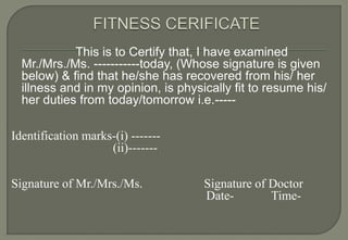 This is to Certify that, I have examined
  Mr./Mrs./Ms. -----------today, (Whose signature is given
  below) & find that he/she has recovered from his/ her
  illness and in my opinion, is physically fit to resume his/
  her duties from today/tomorrow i.e.-----

Identification marks-(i) -------
                    (ii)-------

Signature of Mr./Mrs./Ms.            Signature of Doctor
                                     Date-        Time-
 
