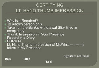  Why is it Required?
 To Known person only
 Taken on the Bank’s withdrawal   Slip- filled in
  completely
 Thumb Impression in Your Presence
 Record in a Diary
 FORMAT:
  Lt. Hand Thumb Impression of Mr./Mrs. ----------is
  taken in My Presence.

                                       Signature of Doctor
Date-       Time-
                           Seal
 