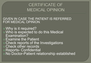 GIVEN IN CASE THE PATIENT IS REFERRED
FOR MEDICAL OPINION.

 Why is it required?
 Who is expected to do this Medical
  Examination?
 Examine the Patient
 Check reports of the Investigations
 Check other records
 Reports- Confidential
 No Doctor-Patient relationship established
 