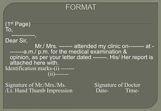 (1st Page)
To,
   ------------,
Dear Sir,
               Mr./ Mrs. ------- attended my clinic on-------- at -
  -------a.m./ p.m. for the medical examination &
  opinion, as per your letter dated -------. His/ Her report is
  attached here with.
Identification marks-(i) -------
                    (ii)-------
Signature of Mr./Mrs./Ms.               Signature of Doctor
/Lt. Hand Thumb Impression              Date-        Time-
 