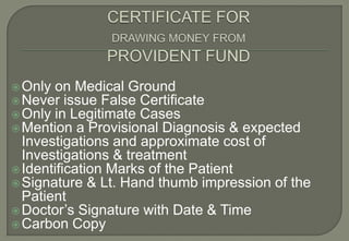  Only on Medical Ground
 Never issue False Certificate
 Only in Legitimate Cases
 Mention a Provisional Diagnosis   & expected
  Investigations and approximate cost of
  Investigations & treatment
 Identification Marks of the Patient
 Signature & Lt. Hand thumb impression of the
  Patient
 Doctor’s Signature with Date & Time
 Carbon Copy
 