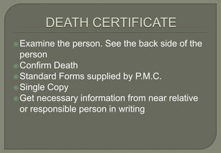  Examine   the person. See the back side of the
  person
 Confirm Death
 Standard Forms supplied by P.M.C.
 Single Copy
 Get necessary information from near relative
  or responsible person in writing
 