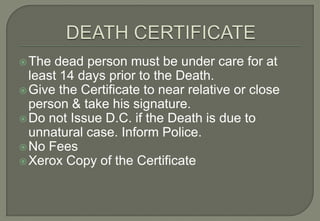  The  dead person must be under care for at
  least 14 days prior to the Death.
 Give the Certificate to near relative or close
  person & take his signature.
 Do not Issue D.C. if the Death is due to
  unnatural case. Inform Police.
 No Fees
 Xerox Copy of the Certificate
 