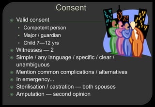    Valid consent
    • Competent person
    • Major / guardian
    • Child 7—12 yrs
   Witnesses — 2
   Simple / any language / specific / clear /
    unambiguous
   Mention common complications / alternatives
   In emergency...
   Sterilisation / castration — both spouses
   Amputation — second opinion
 