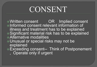 CONSENT
 Written consent        OR Implied consent
 Informed consent   relevant information of
  illness and treatment has to be explained
 Significant material risk has to be explained
 Alternative modalities
 Unusual or special risks may not be
  explained
 Exceeding consent-- Think of Postponement
  , Operate only if urgent
 