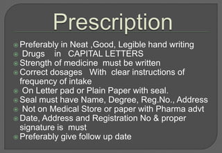  Preferably in Neat ,Good, Legible hand writing
 Drugs    in CAPITAL LETTERS
 Strength of medicine must be written
 Correct dosages With clear instructions of
  frequency of intake
 On Letter pad or Plain Paper with seal.
 Seal must have Name, Degree, Reg.No., Address
 Not on Medical Store or paper with Pharma advt
 Date, Address and Registration No & proper
  signature is must
 Preferably give follow up date
 