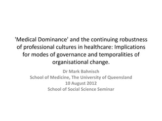 'Medical Dominance' and the continuing robustness
 of professional cultures in healthcare: Implications
   for modes of governance and temporalities of
               organisational change.
                     Dr Mark Bahnisch
      School of Medicine, The University of Queensland
                      10 August 2012
              School of Social Science Seminar
 