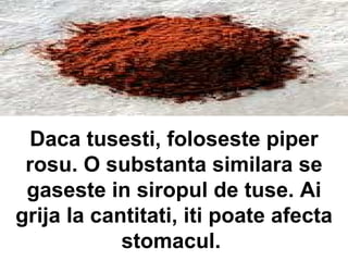Daca tusesti, foloseste piper rosu. O substanta similara se gaseste in siropul de tuse. Ai grija la cantitati, iti poate afecta stomacul.  