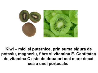 Kiwi – mici si puternice, prin sursa sigura de potasiu, magneziu, fibre si vitamina E. Cantitatea de vitamina C este de doua ori mai mare decat cea a unei portocale.      