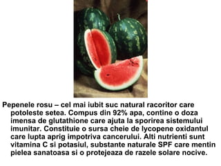 Pepenele rosu – cel mai iubit suc natural racoritor care potoleste setea. Compus din 92% apa, contine o doza imensa de glutathione care ajuta la sporirea sistemului imunitar. Constituie o sursa cheie de lycopene oxidantul care lupta aprig impotriva cancerului. Alti nutrienti sunt vitamina C si potasiul, substante naturale SPF care mentin pielea sanatoasa si o protejeaza de razele solare nocive.  