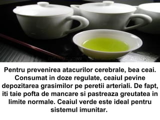 Pentru prevenirea atacurilor cerebrale, bea ceai. Consumat in doze regulate, ceaiul pevine depozitarea grasimilor pe peretii arteriali. De fapt, iti taie pofta de mancare si pastreaza greutatea in limite normale. Ceaiul verde este ideal pentru sistemul imunitar.  